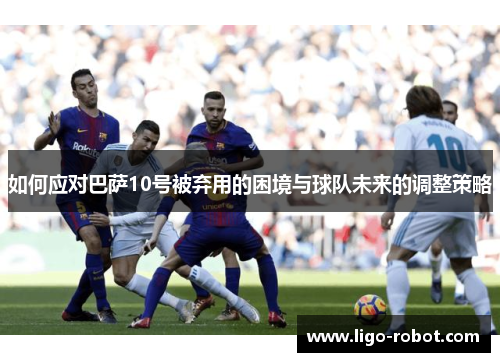 如何应对巴萨10号被弃用的困境与球队未来的调整策略