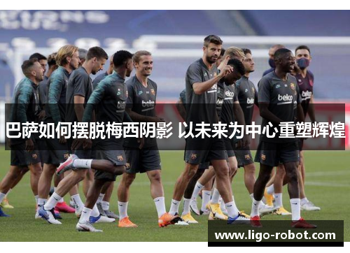 巴萨如何摆脱梅西阴影 以未来为中心重塑辉煌