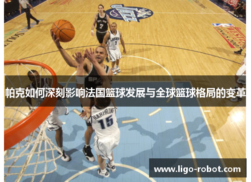 帕克如何深刻影响法国篮球发展与全球篮球格局的变革 帕克如何深刻影响法国篮球发展与全球篮球格局的变革