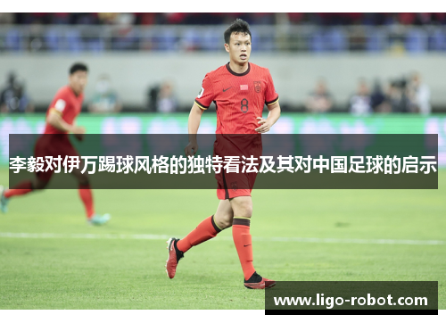 李毅对伊万踢球风格的独特看法及其对中国足球的启示 李毅对伊万踢球风格的独特看法及其对中国足球的启示